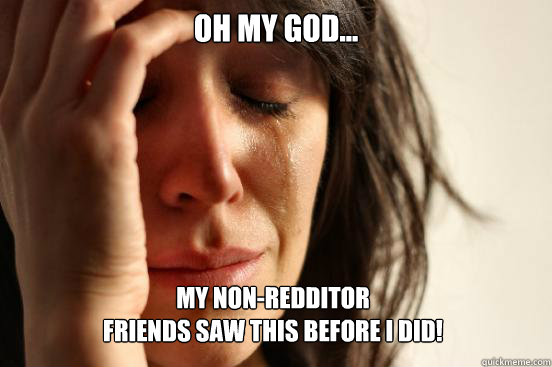 Oh my God... My non-redditor 
friends saw this before I did!  First World Problems
