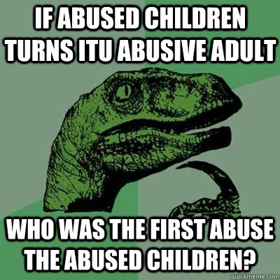 if abused children turns itu abusive adult who was the first abuse the abused children?  velociraptor thinking