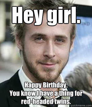Hey girl. Happy Birthday. 
You know I have a thing for red-headed twins. - Hey girl. Happy Birthday. 
You know I have a thing for red-headed twins.  Misc