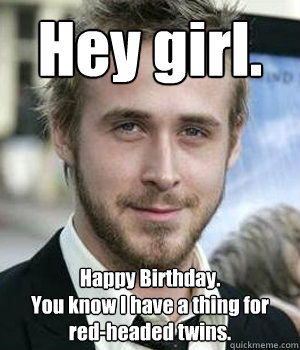 Hey girl. Happy Birthday. 
You know I have a thing for red-headed twins. - Hey girl. Happy Birthday. 
You know I have a thing for red-headed twins.  Misc