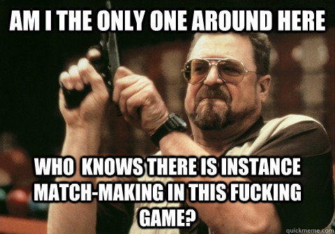 Am I the only one around here Who  knows there is instance match-making in this fucking game? - Am I the only one around here Who  knows there is instance match-making in this fucking game?  Am I the only one