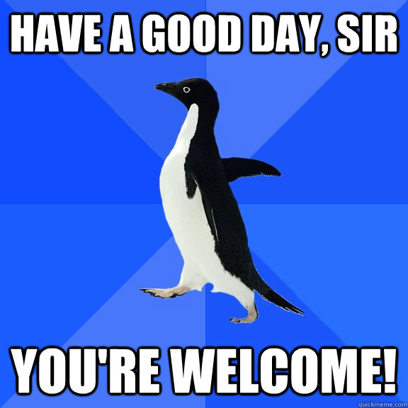 Have a good day, sir You're welcome!  Socially Awkward Penguin