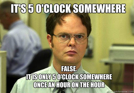 It's 5 O'Clock Somewhere FALSE.  
it is only 5 o'clock somewhere once an hour on the hour - It's 5 O'Clock Somewhere FALSE.  
it is only 5 o'clock somewhere once an hour on the hour  Schrute