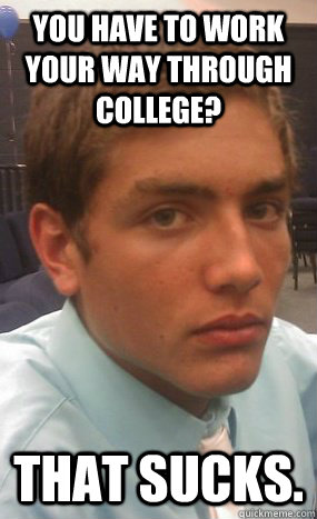 You have to work your way through college? That sucks.  Rich Kid