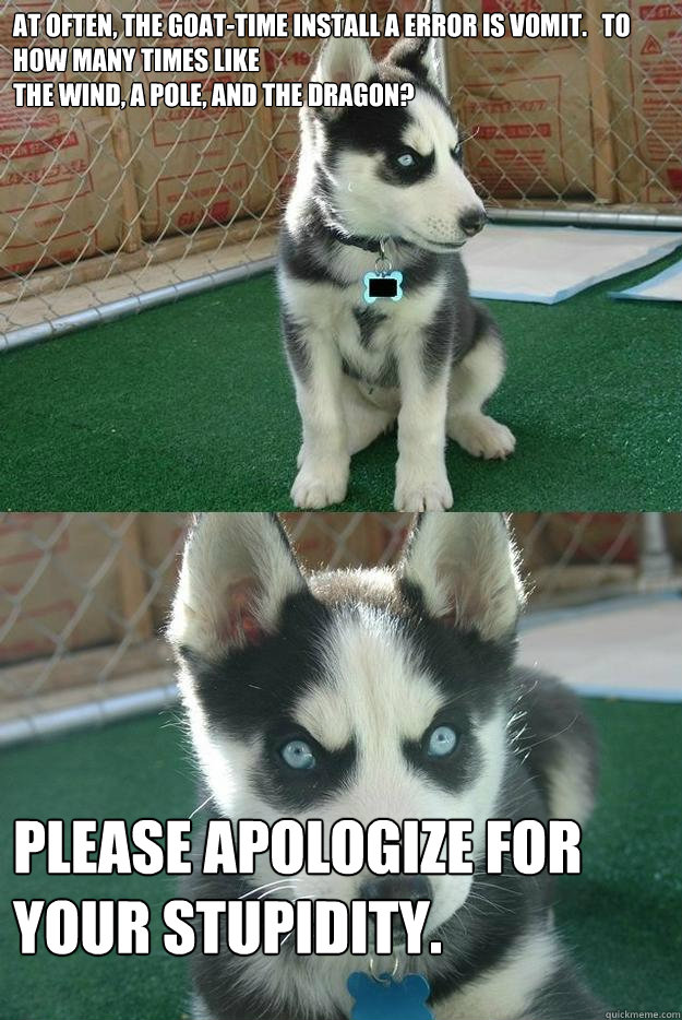 At often, the goat-time install a error is vomit.   To how many times like
the wind, a pole, and the dragon? Please apologize for your stupidity.  Insanity puppy