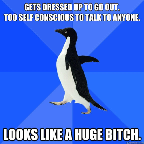 Gets dressed up to go out.
Too self conscious to talk to anyone. Looks like a huge bitch.  Socially Awkward Penguin