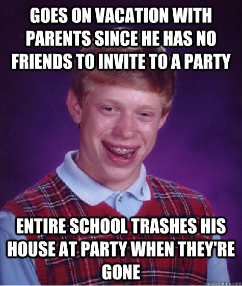 Goes on vacation with parents since he has no friends to invite to a party  Entire school trashes his house at party when they're gone  Bad Luck Brian
