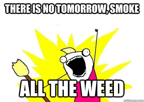 There is no tomorrow, smoke  ALL THE WEED  ALL THE
