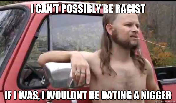 I can't possibly be racist If I was, I wouldnt be dating a nigger  Almost Politically Correct Redneck