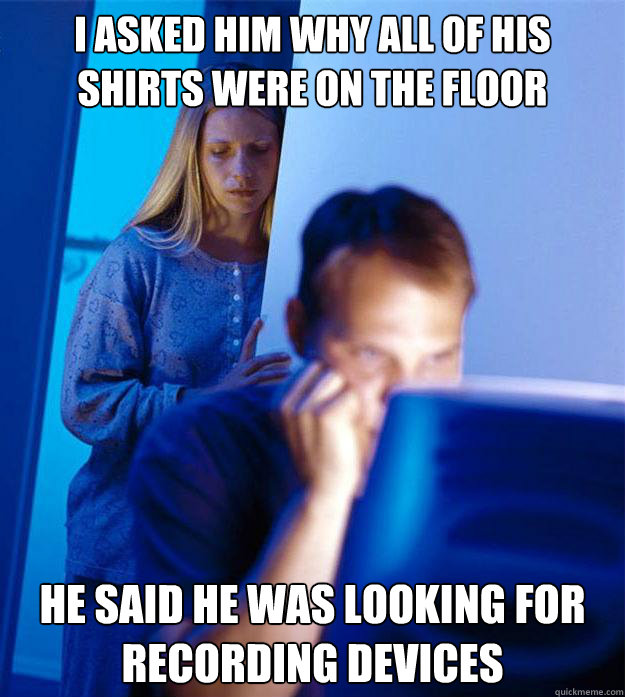 i asked him why all of his shirts were on the floor he said he was looking for recording devices  Redditors Wife