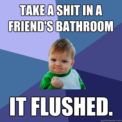 Take a shit in a friend's bathroom it flushed.  Success Kid