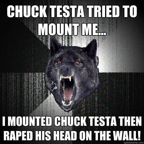 Chuck Testa tried to mount me... I mounted Chuck Testa then raped his head on the wall!  Insanity Wolf