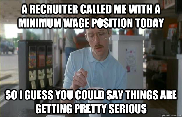 A recruiter called me with a minimum wage position today So i guess you could say things are getting pretty serious - A recruiter called me with a minimum wage position today So i guess you could say things are getting pretty serious  Gettin Pretty Serious