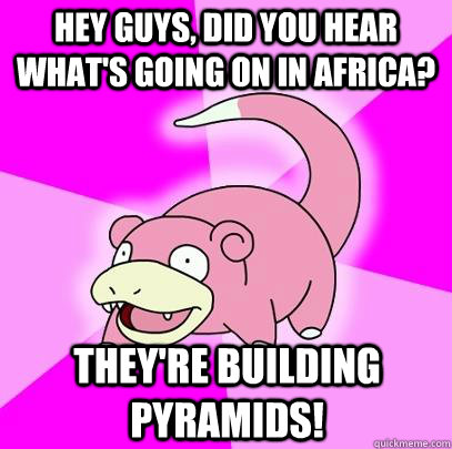 Hey guys, did you hear what's going on in africa? they're building pyramids!  Slowpoke