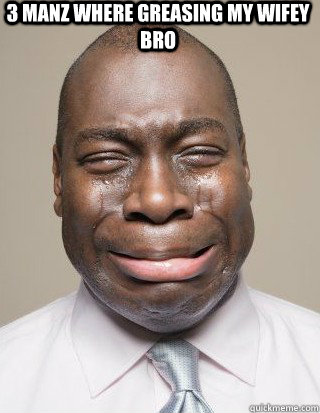 3 manz where greasing my wifey bro - 3 manz where greasing my wifey bro  Crying
