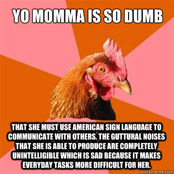 Yo Momma is so dumb that she must use American sign language to communicate with others. The guttural noises that she is able to produce are completely unintelligible which is sad because it makes everyday tasks more difficult for her. - Yo Momma is so dumb that she must use American sign language to communicate with others. The guttural noises that she is able to produce are completely unintelligible which is sad because it makes everyday tasks more difficult for her.  Anti-Joke Chicken