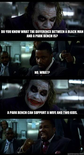 Do you know what the difference between a black man and a park bench is? No, What? A park bench can support a wife and two kids.  Joker with Black guy