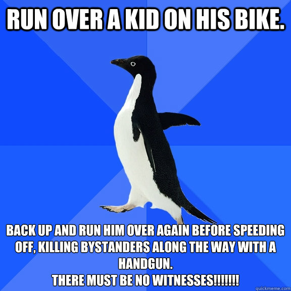 Run over a kid on his bike. Back up and run him over again before speeding off, killing bystanders along the way with a handgun.
There must be no witnesses!!!!!!!  Socially Awkward Penguin
