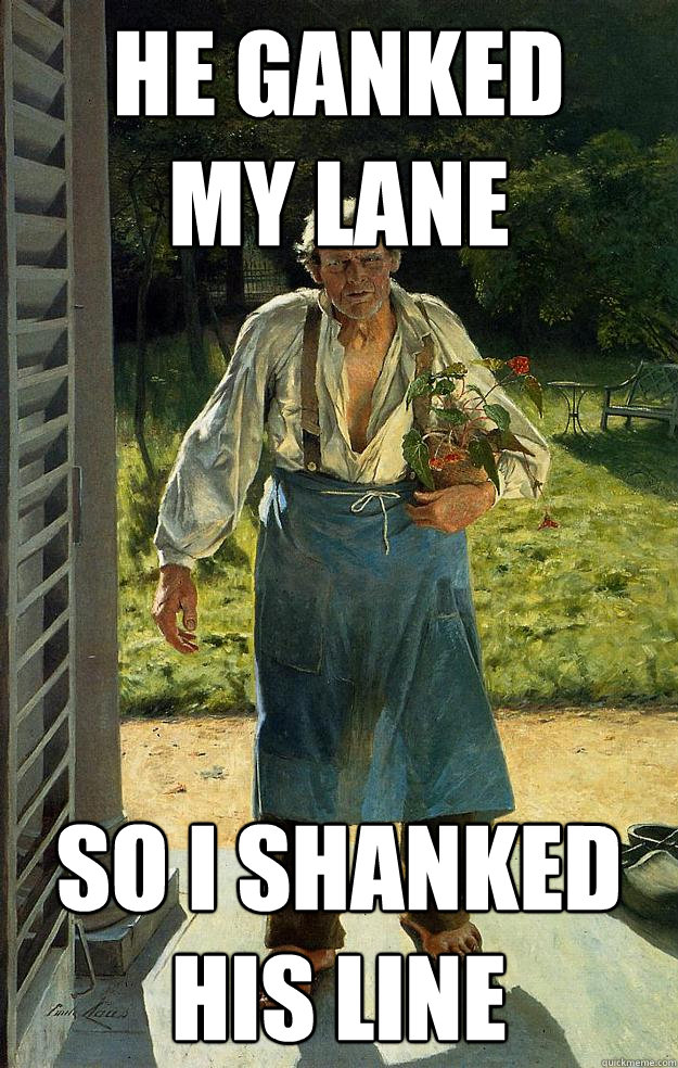 he ganked 
my lane so i shanked
his line - he ganked 
my lane so i shanked
his line  Gardener lol