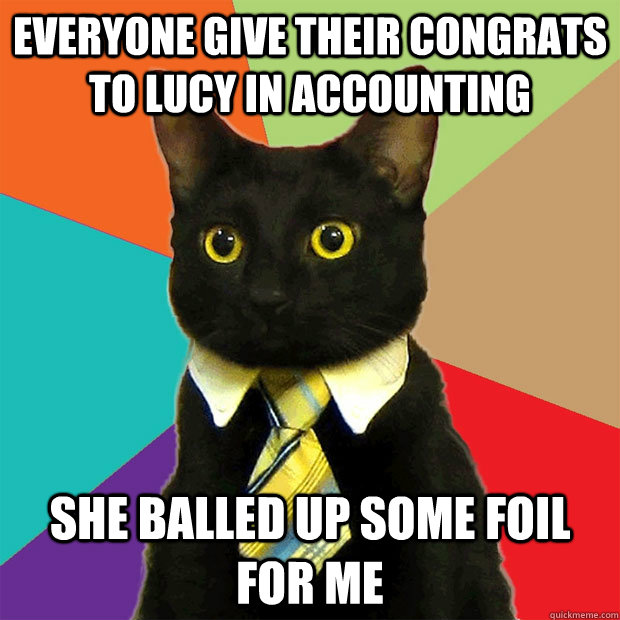 Everyone give their congrats to lucy in accounting she balled up some foil for me  Business Cat