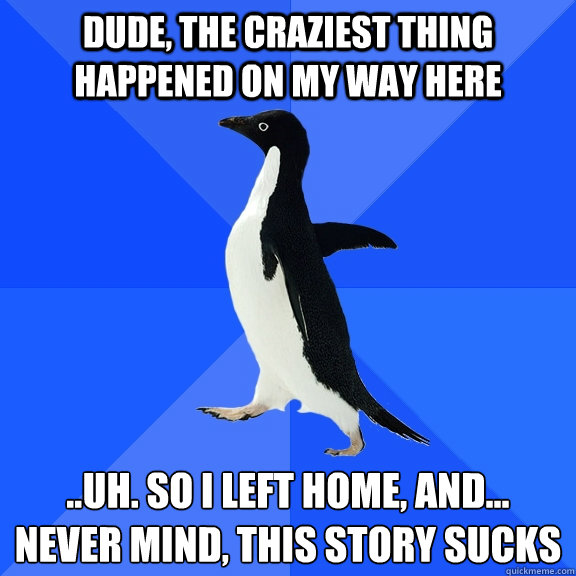 dude, the craziest thing happened on my way here ..uh. so i left home, and...
never mind, this story sucks  Socially Awkward Penguin