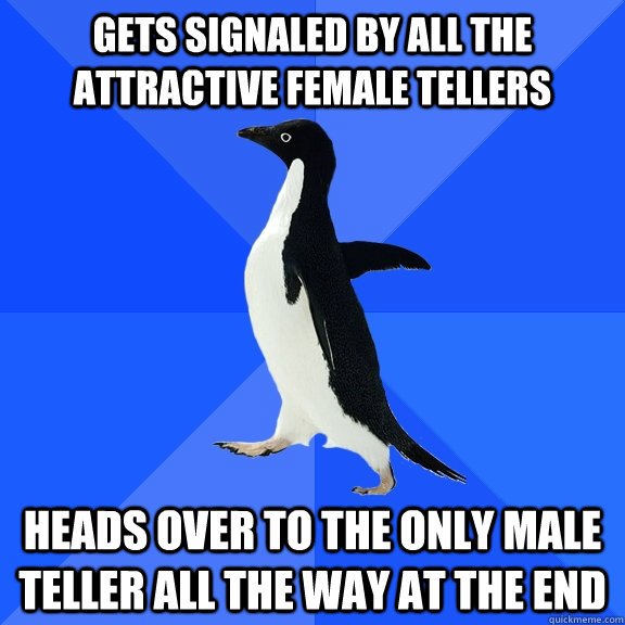 Gets signaled by all the attractive female tellers heads over to the only male teller all the way at the end  Socially Awkward Penguin