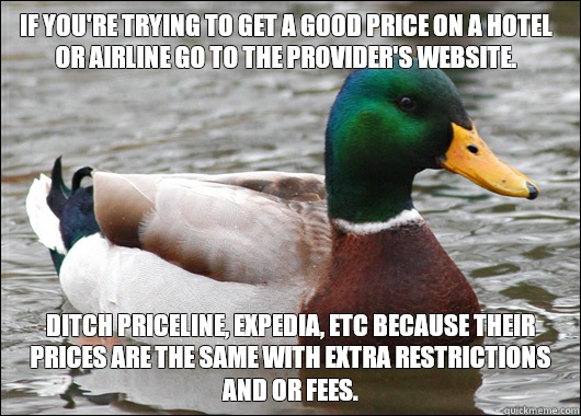 If you're trying to get a good price on a hotel or airline go to the provider's website. Ditch priceline, expedia, etc because their prices are the same with extra restrictions and or fees. - If you're trying to get a good price on a hotel or airline go to the provider's website. Ditch priceline, expedia, etc because their prices are the same with extra restrictions and or fees.  Misc