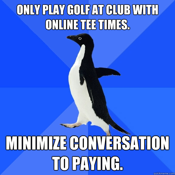 Only play golf at club with online tee times. Minimize conversation to paying.  Socially Awkward Penguin