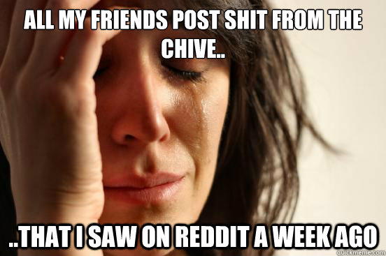 All my friends post shit from the chive.. ..that I saw on reddit a week ago  First World Problems