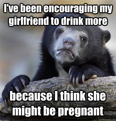 I've been encouraging my girlfriend to drink more because I think she might be pregnant - I've been encouraging my girlfriend to drink more because I think she might be pregnant  Confession Bear