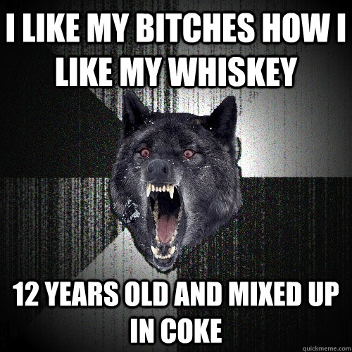 i like my bitches how i like my whiskey 12 years old and mixed up in coke  Insanity Wolf