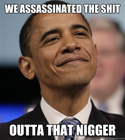 we assassinated the shit outta that nigger  