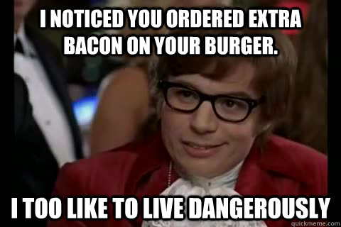 I noticed you ordered extra bacon on your burger. i too like to live dangerously  Dangerously - Austin Powers