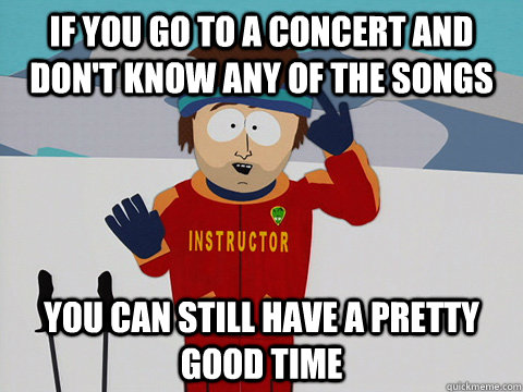 If you go to a concert and don't know any of the songs You can still have a pretty good time  Youre gonna have a bad time