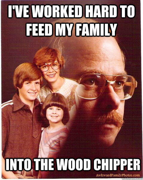 I've worked hard to feed my family Into the wood chipper  Vengeance Dad