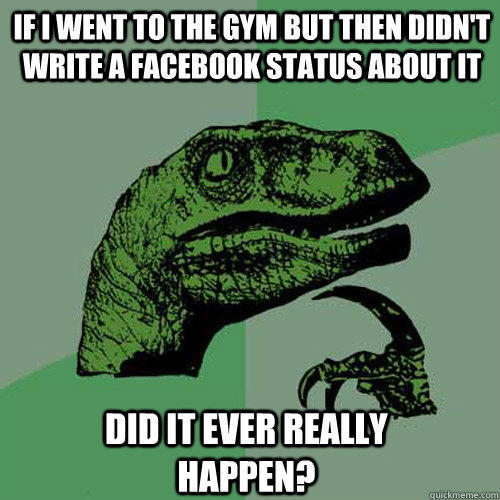 If I went to the gym but then didn't write a facebook status about it  did it ever really happen? - If I went to the gym but then didn't write a facebook status about it  did it ever really happen?  Philosoraptor