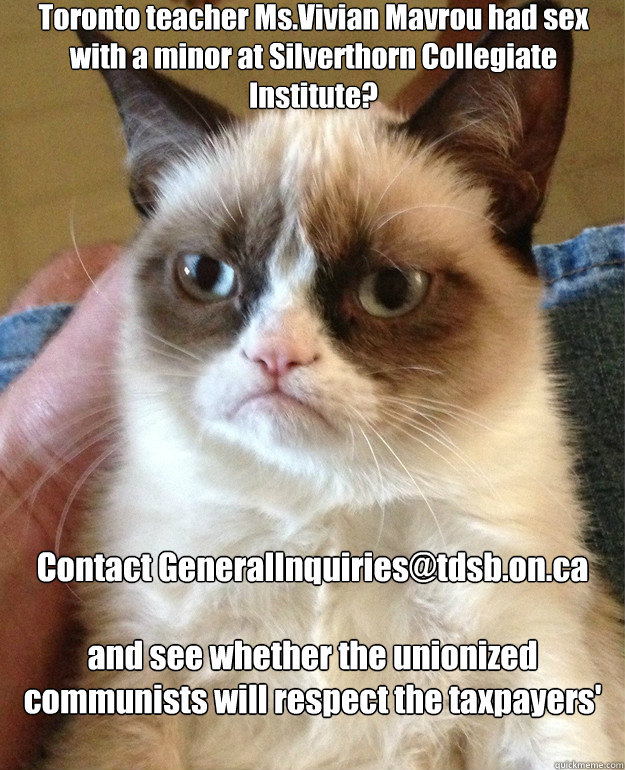 Toronto teacher Ms.Vivian Mavrou had sex with a minor at Silverthorn Collegiate Institute? Contact GeneralInquiries@tdsb.on.ca

and see whether the unionized communists will respect the taxpayers' concerns.  Grump Cat