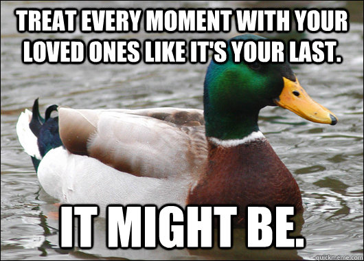 Treat every moment with your loved ones like it's your last. It might be.  Actual Advice Mallard