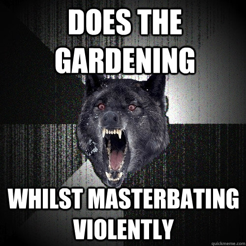 does the gardening whilst masterbating violently  Insanity Wolf