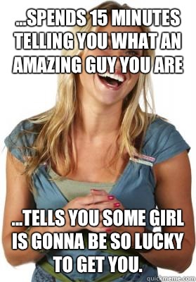 ...spends 15 minutes telling you what an amazing guy you are ...tells you some girl is gonna be so lucky to get you.  Friend Zone Fiona