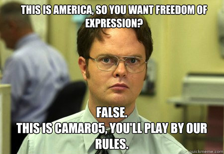 THIS IS AMERICA, SO YOU WANT FREEDOM OF EXPRESSION? FALSE.  
THIS IS CAMARO5, YOU'LL PLAY BY OUR RULES.  Schrute
