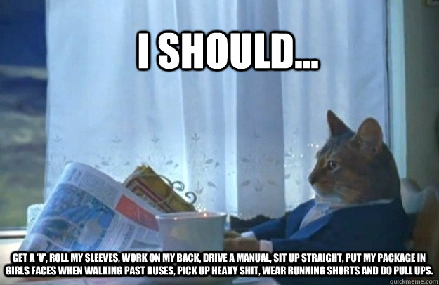 I should... Get a 'v', roll my sleeves, work on my back, drive a manual, sit up straight, put my package in girls faces when walking past buses, pick up heavy shit, wear running shorts and do pull ups.  Sophisticated Cat