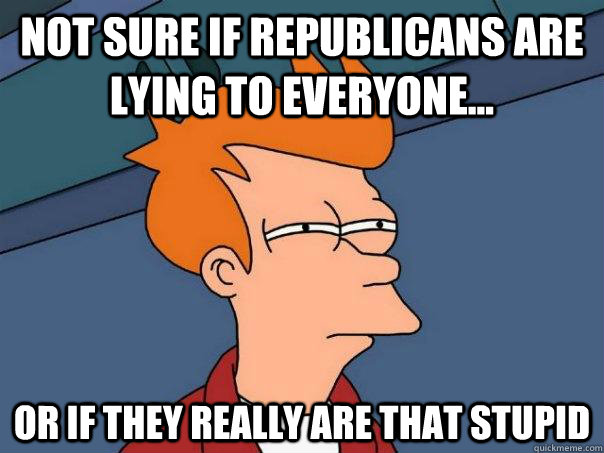 Not sure if Republicans are lying to everyone... Or if they really are that stupid  Futurama Fry