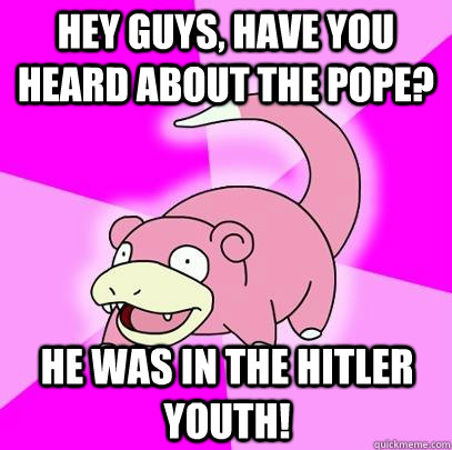 hey guys, have you heard about the pope? he was in the hitler youth!  Slowpoke
