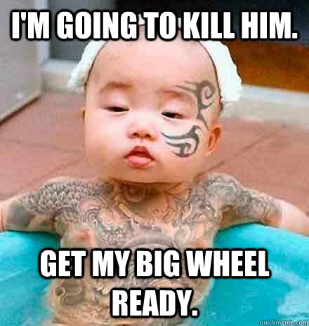I'm going to kill him. Get my big wheel ready.  