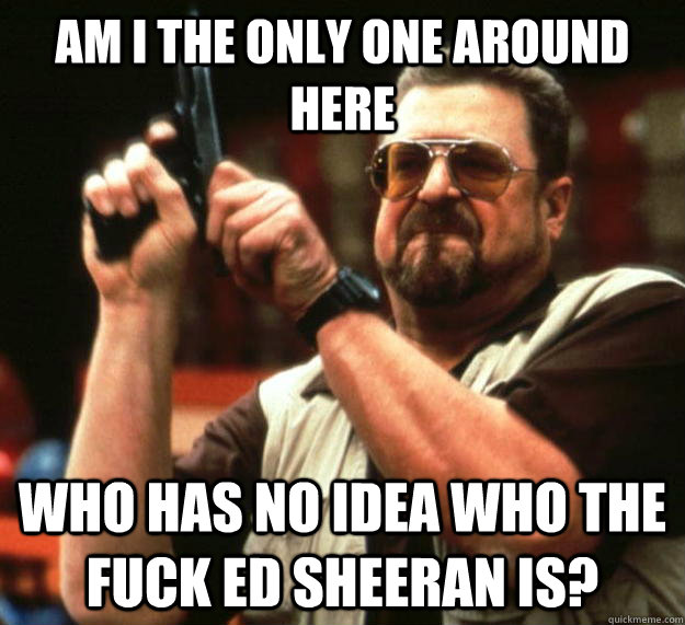 am I the only one around here Who has no idea who the fuck ed sheeran is? - am I the only one around here Who has no idea who the fuck ed sheeran is?  Angry Walter