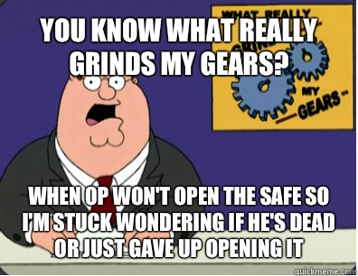 YOU KNOW WHAT REALLY GRINDS MY GEARS? WHEN OP WON'T OPEN THE SAFE SO I'M STUCK WONDERING IF HE'S DEAD OR JUST GAVE UP OPENING IT  Grinds my gears