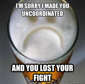 I'm sorry i made you uncoordinated  and you lost your fight  Confession Beer