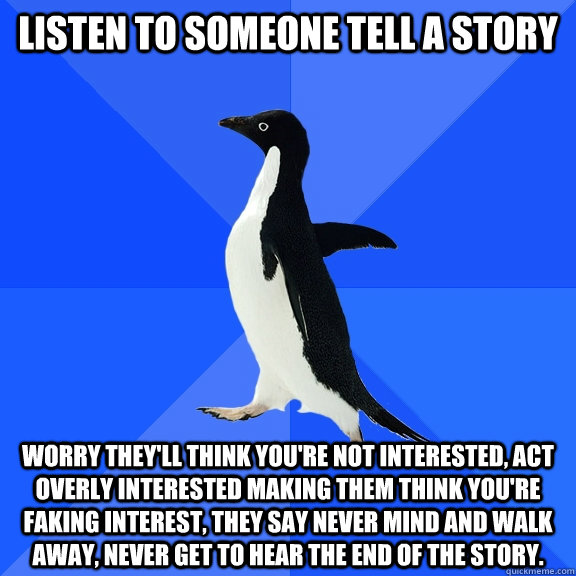 listen to someone tell a story worry they'll think you're not interested, act overly interested making them think you're faking interest, they say never mind and walk away, never get to hear the end of the story. - listen to someone tell a story worry they'll think you're not interested, act overly interested making them think you're faking interest, they say never mind and walk away, never get to hear the end of the story.  Socially Awkward Penguin