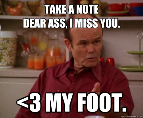Take a note
Dear ass, I miss you. <3 My foot.  Red Forman